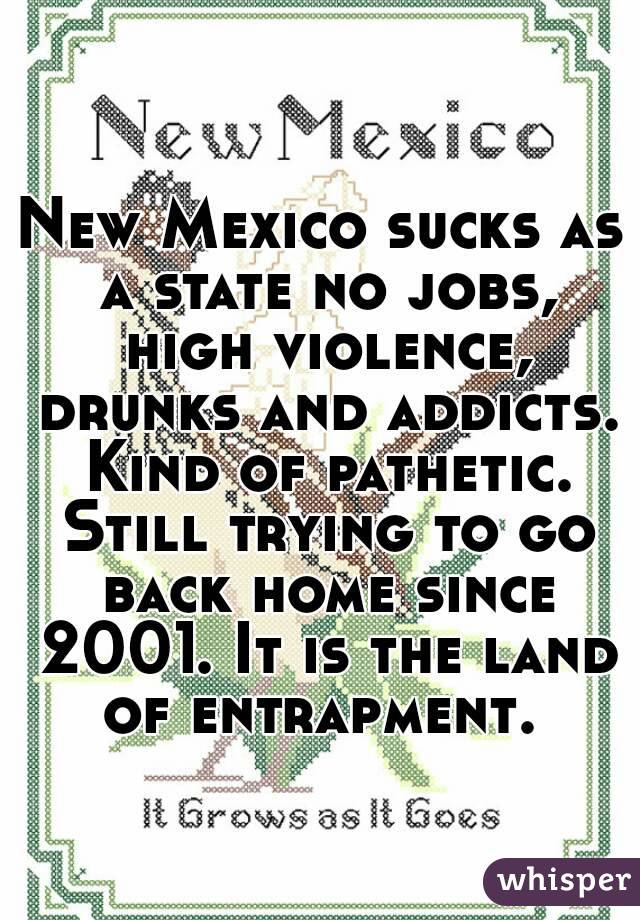 New Mexico sucks as a state no jobs, high violence, drunks and addicts. Kind of pathetic. Still trying to go back home since 2001. It is the land of entrapment. 