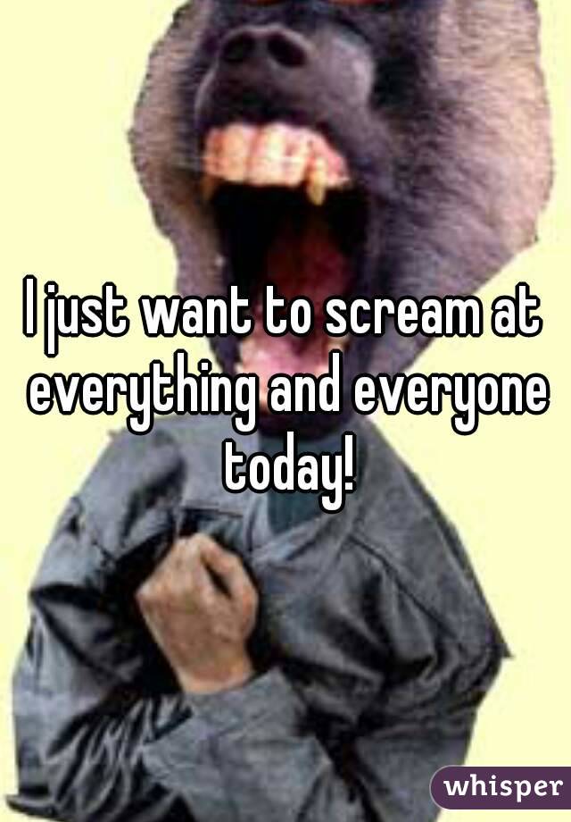 I just want to scream at everything and everyone today!