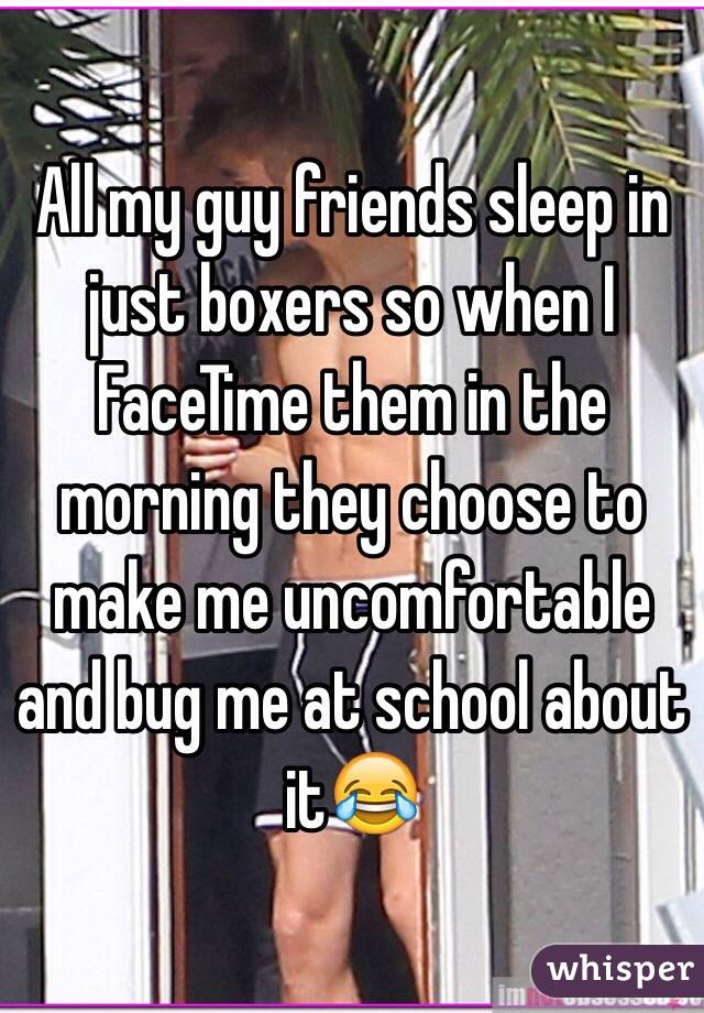 All my guy friends sleep in just boxers so when I FaceTime them in the morning they choose to make me uncomfortable and bug me at school about it😂
