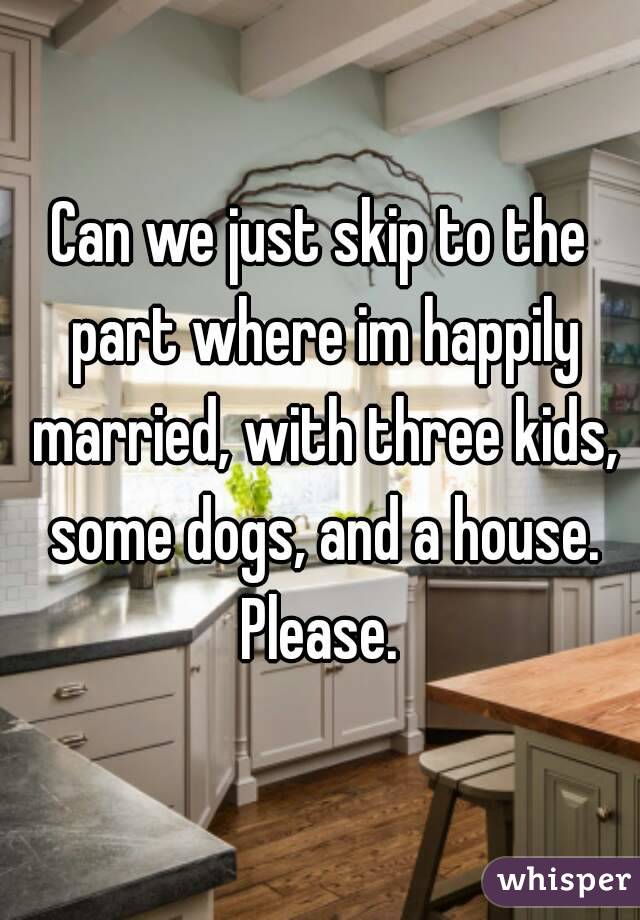 Can we just skip to the part where im happily married, with three kids, some dogs, and a house.
Please.