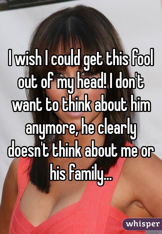 I wish I could get this fool out of my head! I don't want to think about him anymore, he clearly doesn't think about me or his family...