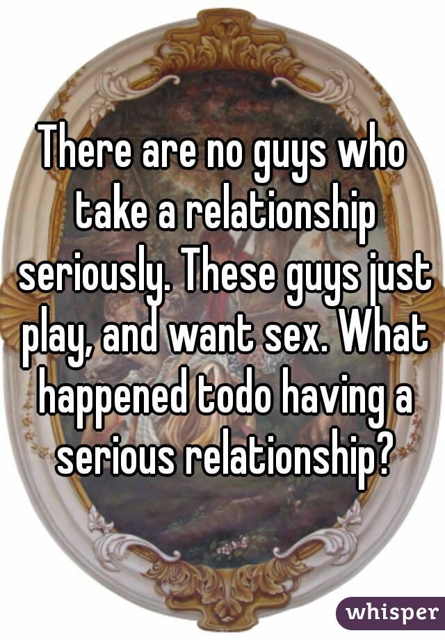 There are no guys who take a relationship seriously. These guys just play, and want sex. What happened todo having a serious relationship?