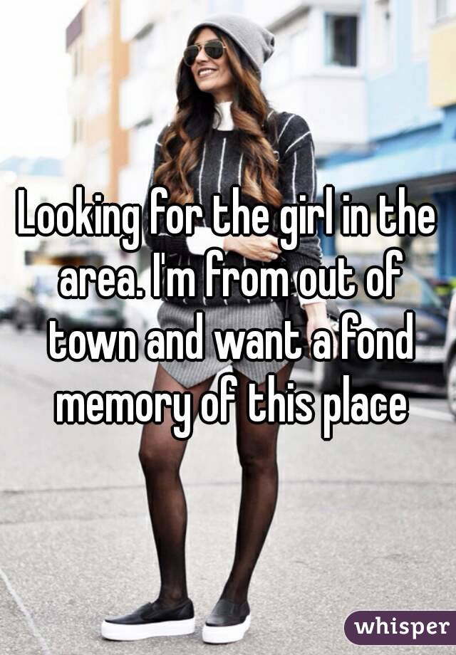 Looking for the girl in the area. I'm from out of town and want a fond memory of this place