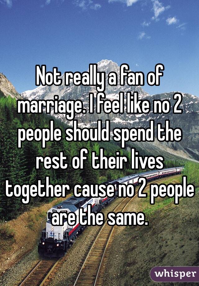 Not really a fan of marriage. I feel like no 2 people should spend the rest of their lives together cause no 2 people are the same. 