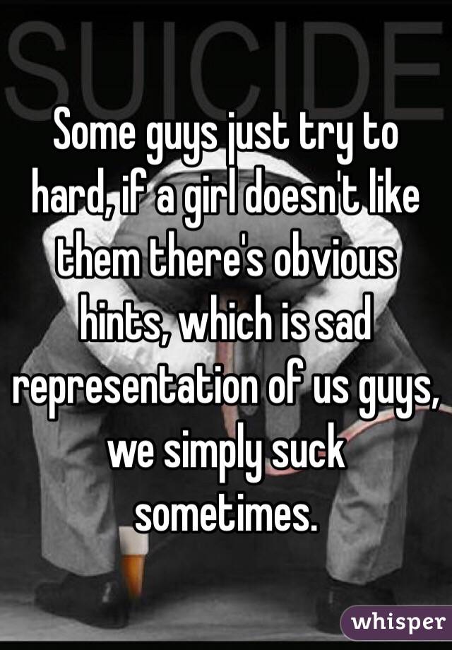 Some guys just try to hard, if a girl doesn't like them there's obvious hints, which is sad representation of us guys, we simply suck sometimes.