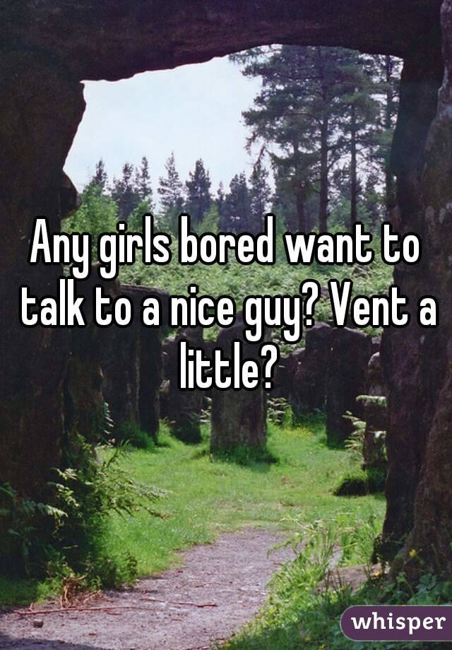 Any girls bored want to talk to a nice guy? Vent a little?