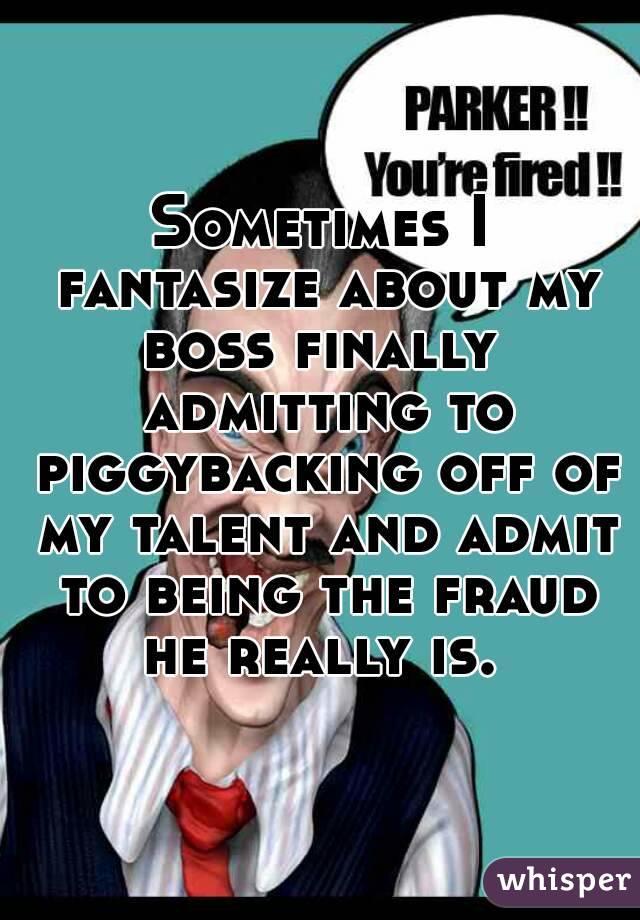 Sometimes I fantasize about my boss finally  admitting to piggybacking off of my talent and admit to being the fraud he really is. 