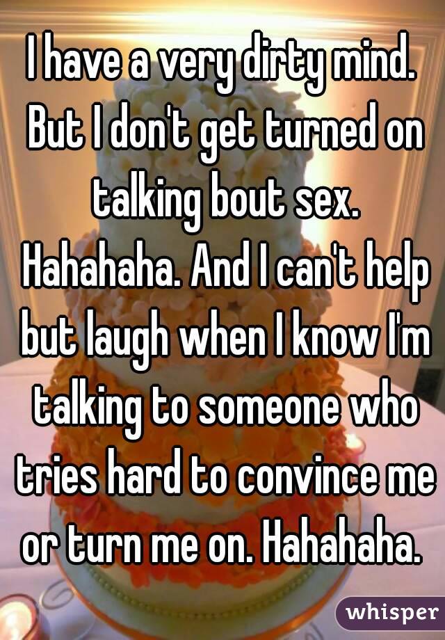 I have a very dirty mind. But I don't get turned on talking bout sex. Hahahaha. And I can't help but laugh when I know I'm talking to someone who tries hard to convince me or turn me on. Hahahaha. 