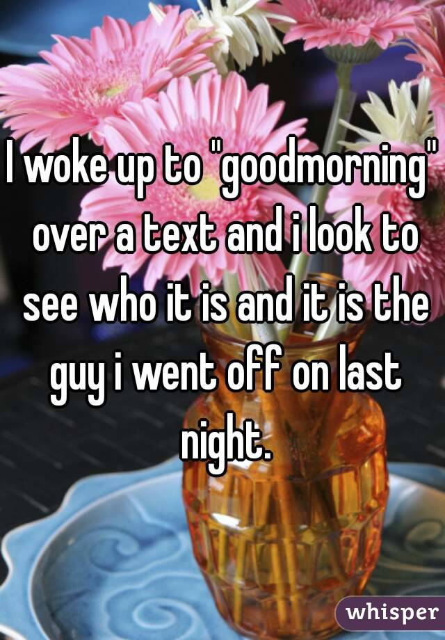 I woke up to "goodmorning" over a text and i look to see who it is and it is the guy i went off on last night.