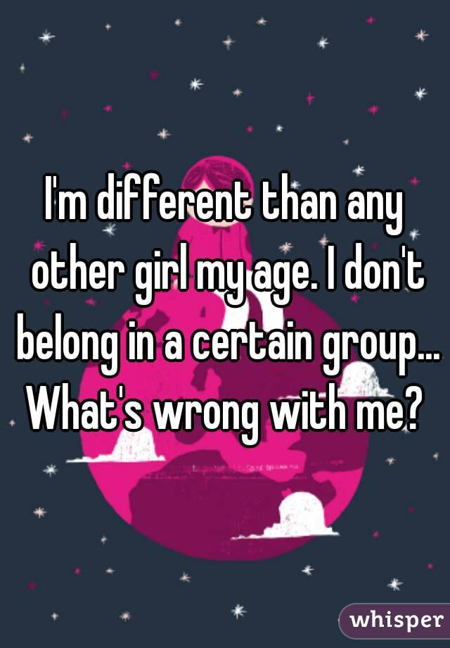 I'm different than any other girl my age. I don't belong in a certain group...
What's wrong with me?