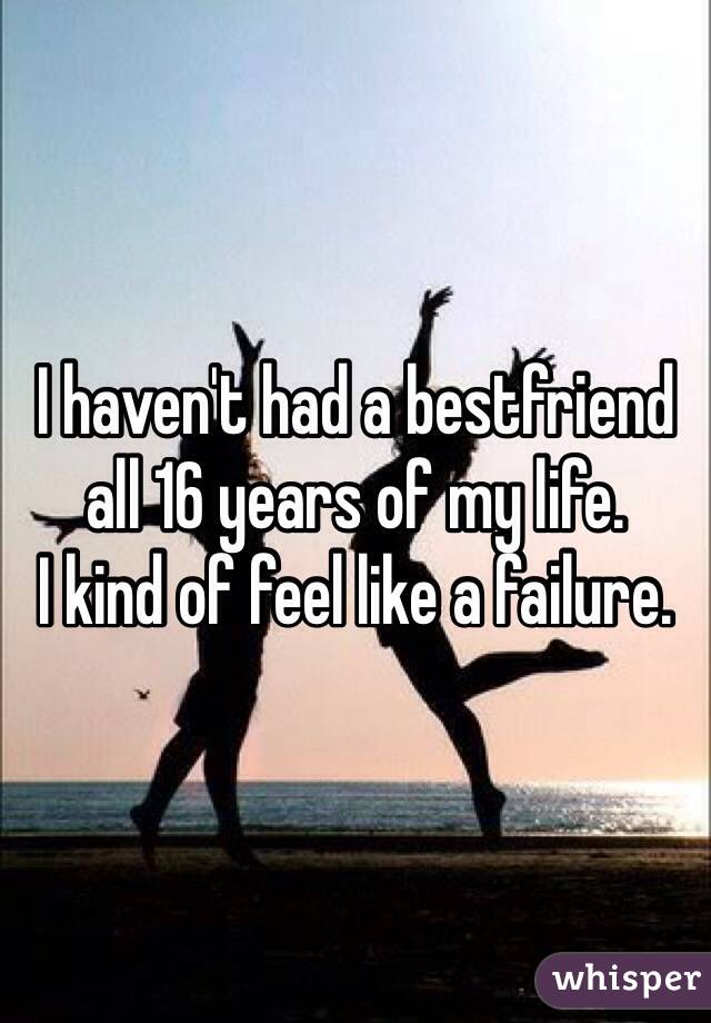 I haven't had a bestfriend all 16 years of my life. 
I kind of feel like a failure. 