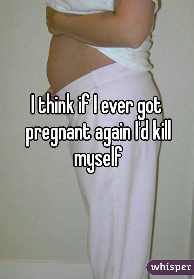 I think if I ever got pregnant again I'd kill myself