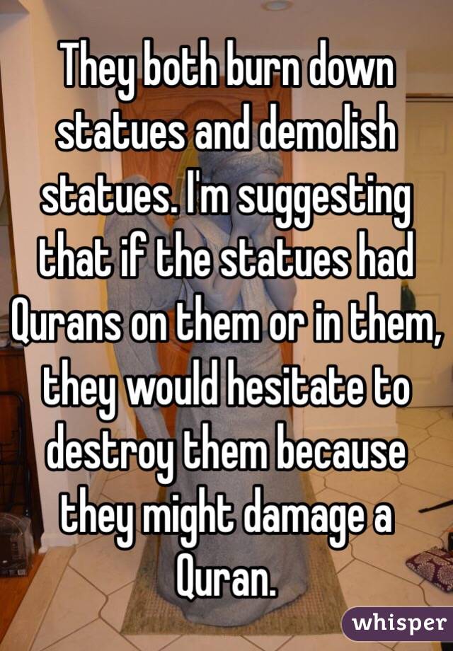 They both burn down statues and demolish statues. I'm suggesting that if the statues had Qurans on them or in them, they would hesitate to destroy them because they might damage a Quran.