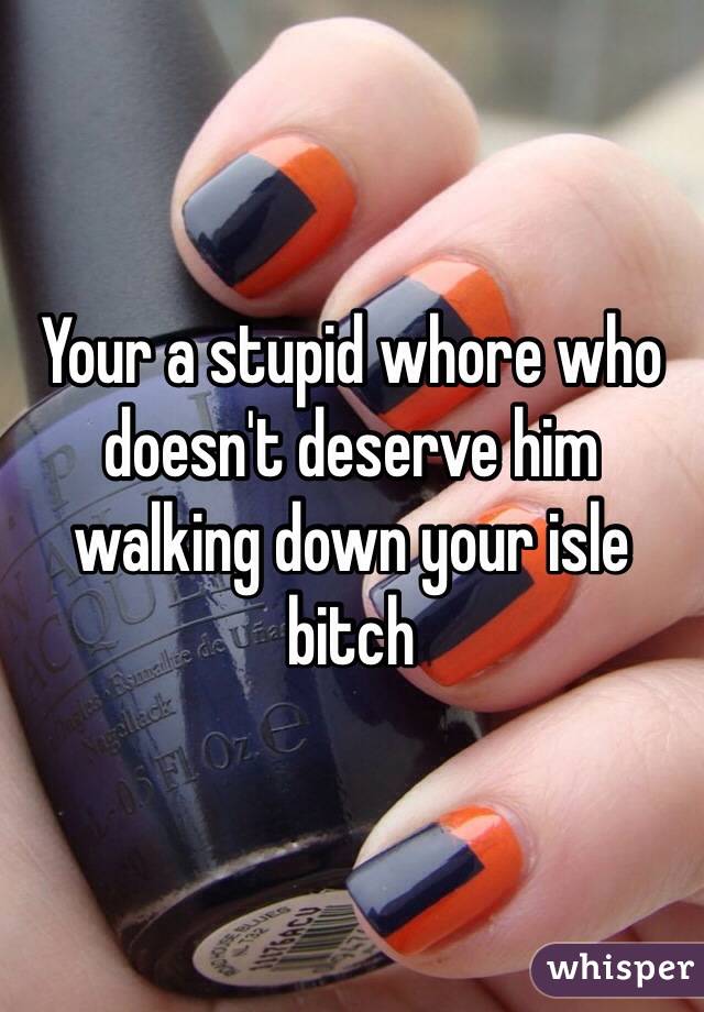 Your a stupid whore who doesn't deserve him walking down your isle bitch 