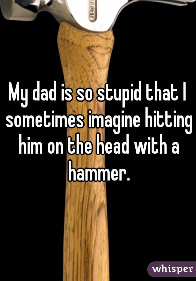 My dad is so stupid that I sometimes imagine hitting him on the head with a hammer.