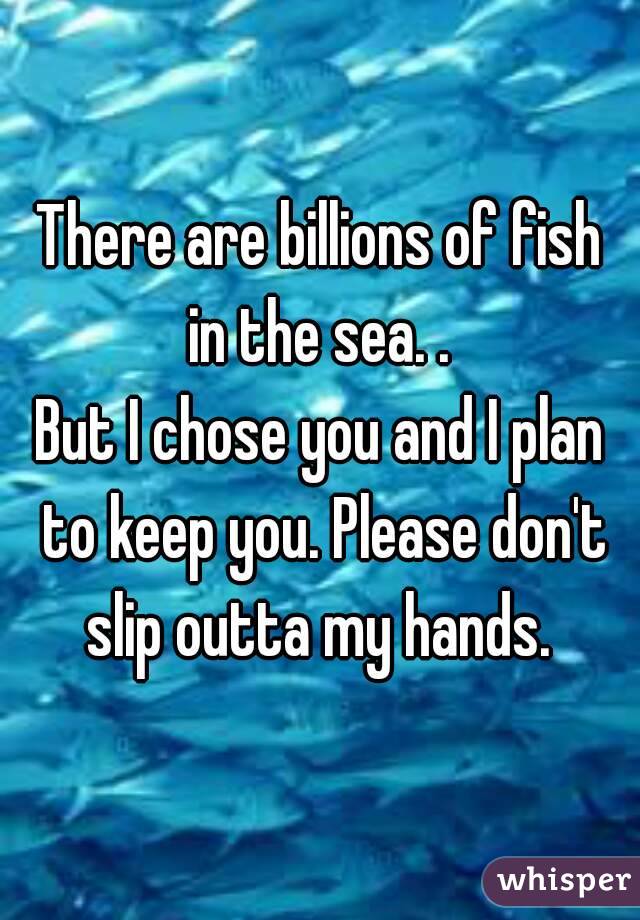 There are billions of fish in the sea. . 
But I chose you and I plan to keep you. Please don't slip outta my hands. 