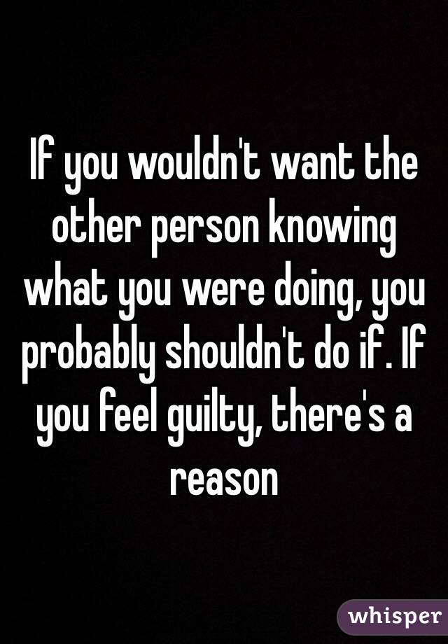 If you wouldn't want the other person knowing what you were doing, you probably shouldn't do if. If you feel guilty, there's a reason 