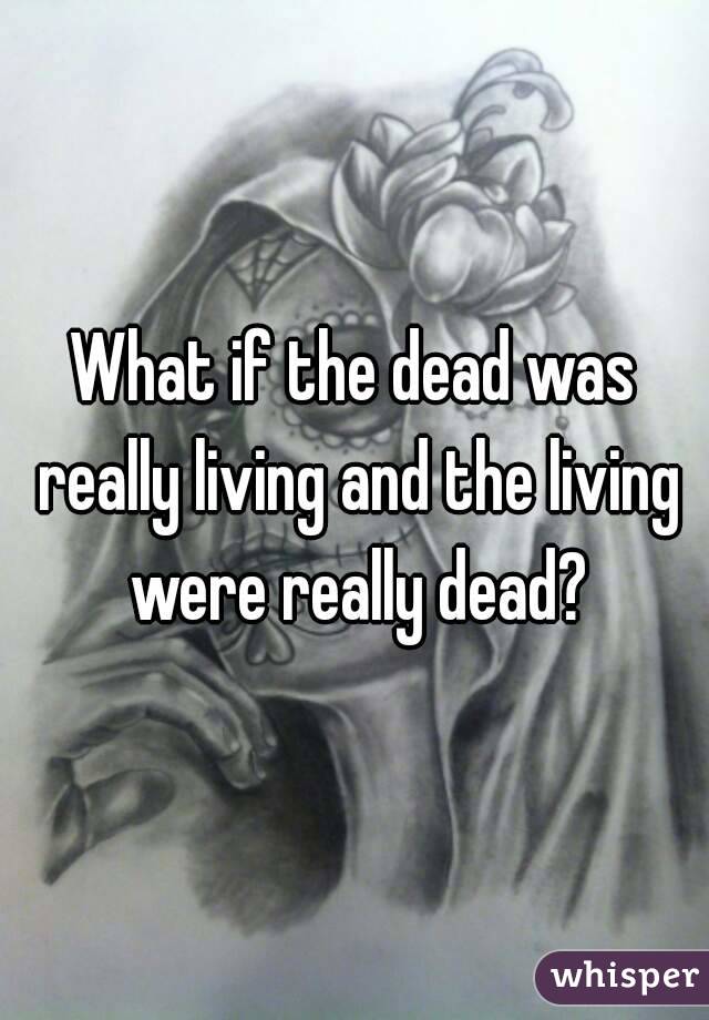 What if the dead was really living and the living were really dead?