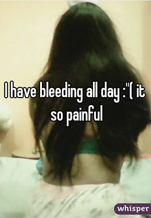 I have bleeding all day :''( it so painful