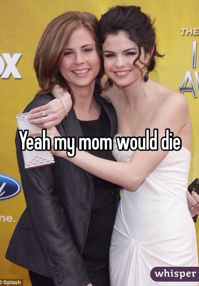 Yeah my mom would die 