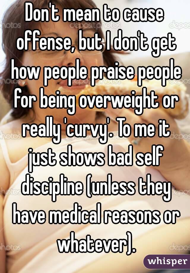 Don't mean to cause offense, but I don't get how people praise people for being overweight or really 'curvy'. To me it just shows bad self discipline (unless they have medical reasons or whatever).