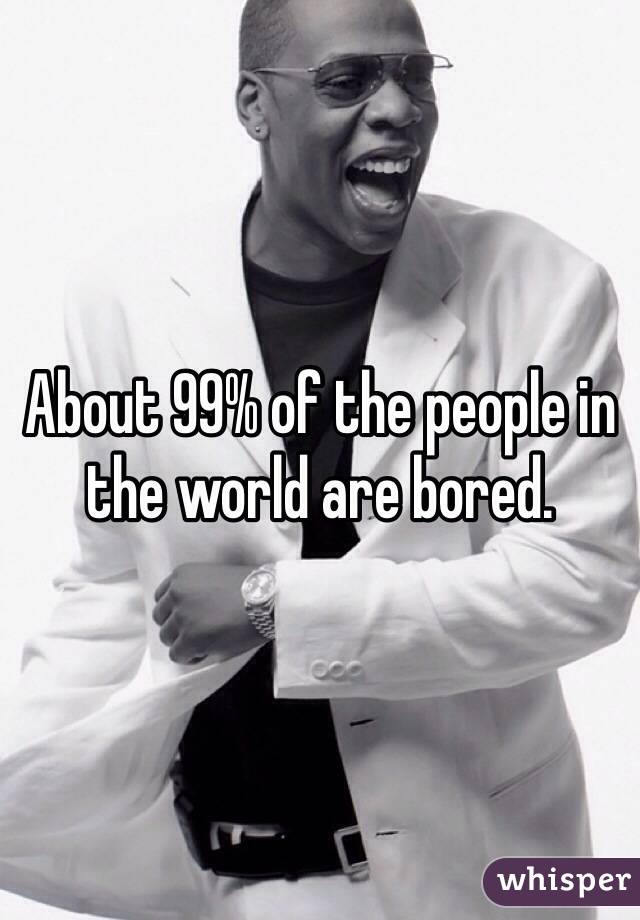 About 99% of the people in the world are bored. 