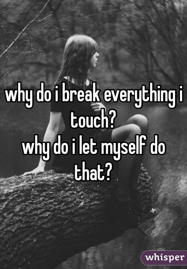 why do i break everything i touch?
why do i let myself do that?