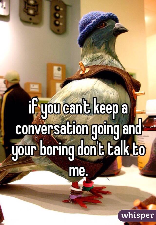 if you can't keep a conversation going and your boring don't talk to me.