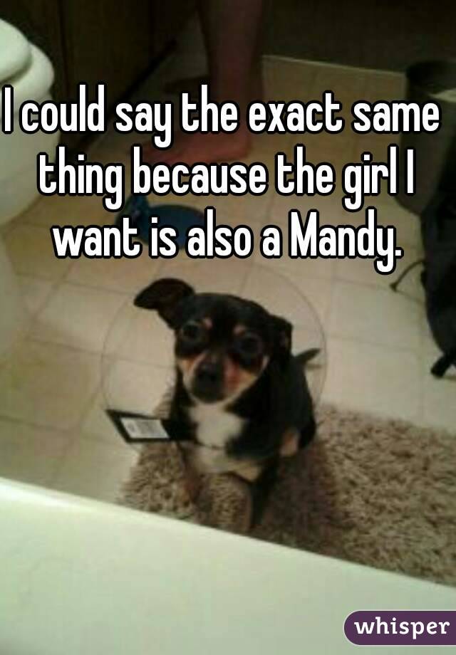 I could say the exact same thing because the girl I want is also a Mandy.