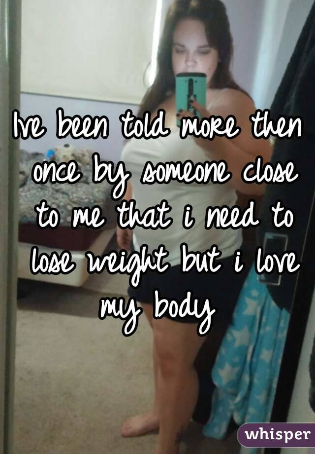 Ive been told more then once by someone close to me that i need to lose weight but i love my body 
