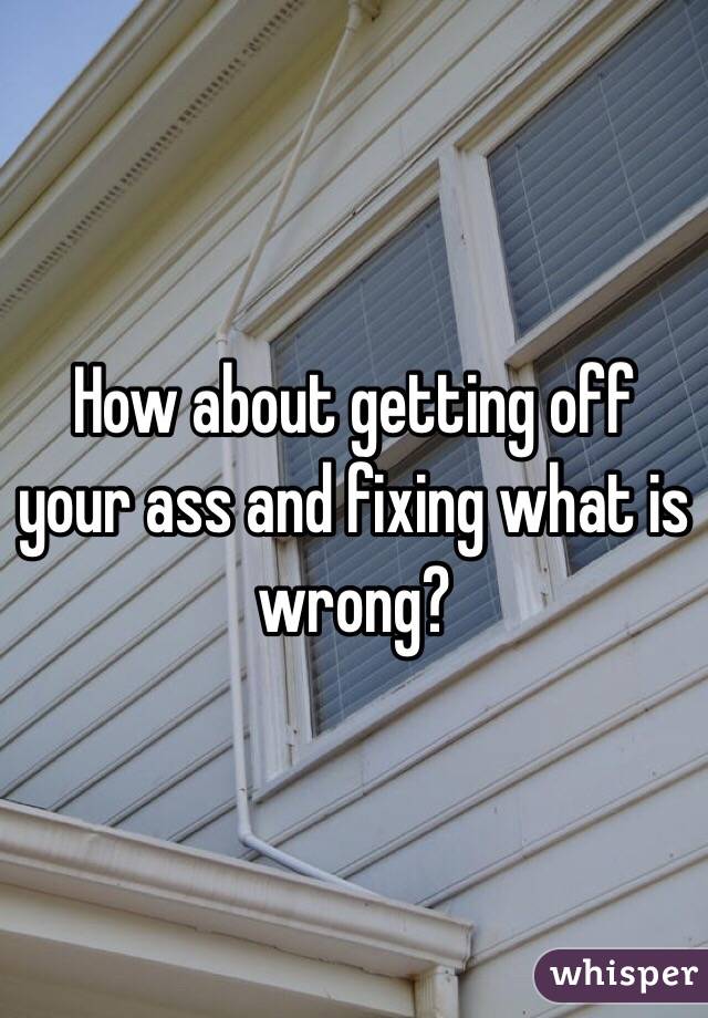 How about getting off your ass and fixing what is wrong?