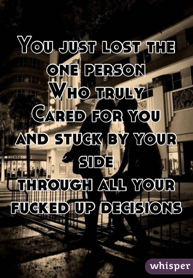 You just lost the one person
Who truly
Cared for you
and stuck by your side
through all your
fucked up decisions