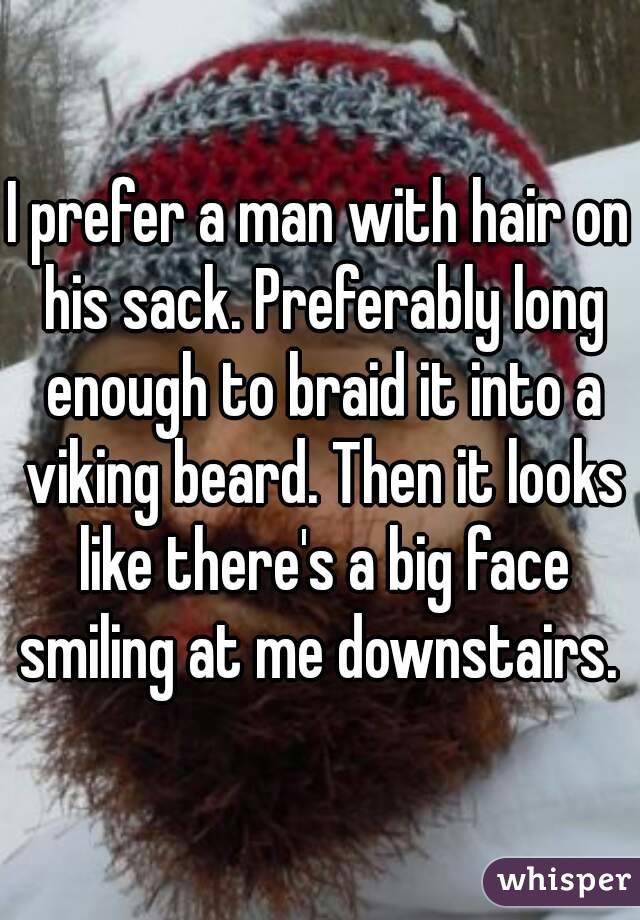 I prefer a man with hair on his sack. Preferably long enough to braid it into a viking beard. Then it looks like there's a big face smiling at me downstairs. 
