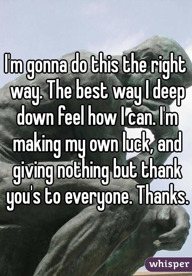I'm gonna do this the right way. The best way I deep down feel how I can. I'm making my own luck, and giving nothing but thank you's to everyone. Thanks.