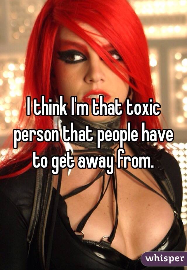 I think I'm that toxic person that people have to get away from. 