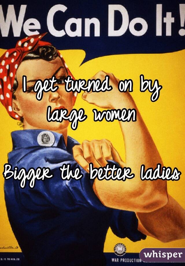I get turned on by large women

Bigger the better ladies 