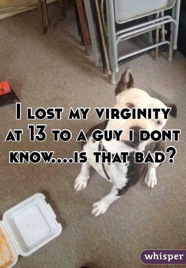 I lost my virginity at 13 to a guy i dont know....is that bad?