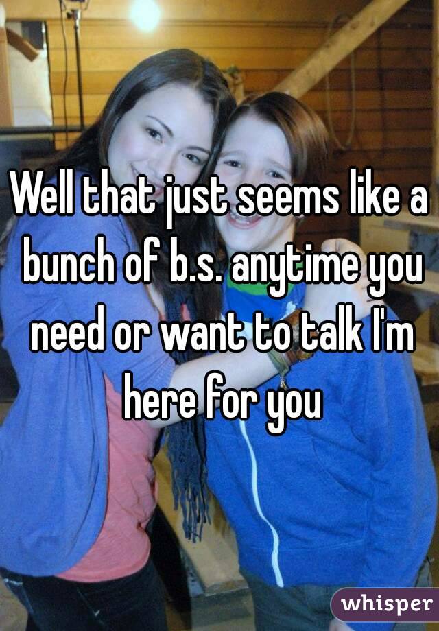 Well that just seems like a bunch of b.s. anytime you need or want to talk I'm here for you