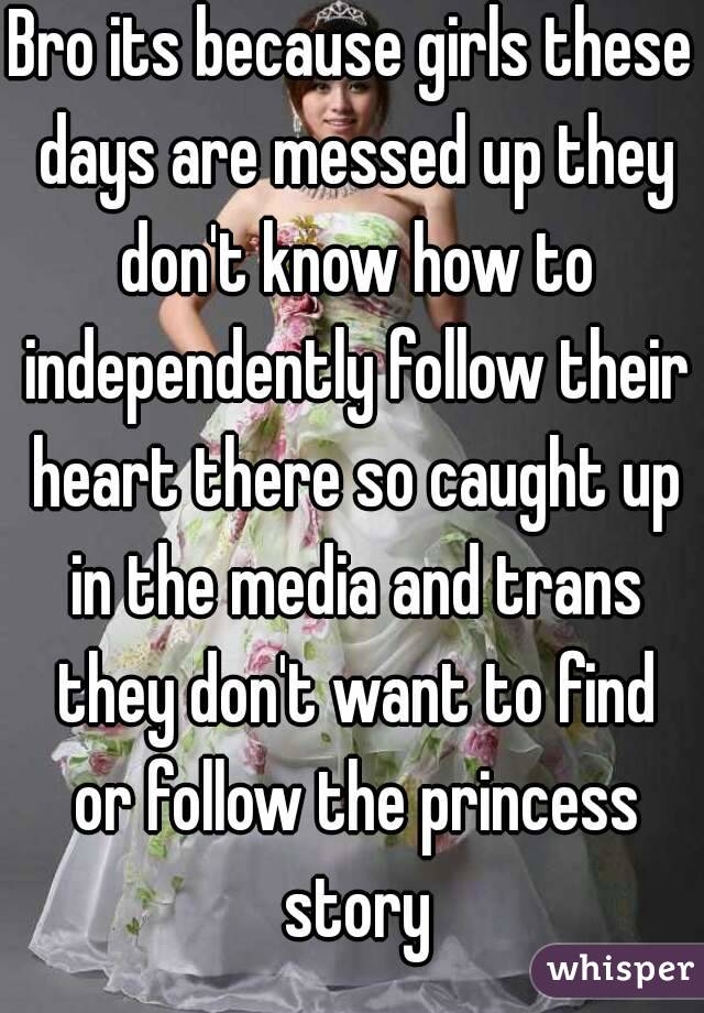 Bro its because girls these days are messed up they don't know how to independently follow their heart there so caught up in the media and trans they don't want to find or follow the princess story