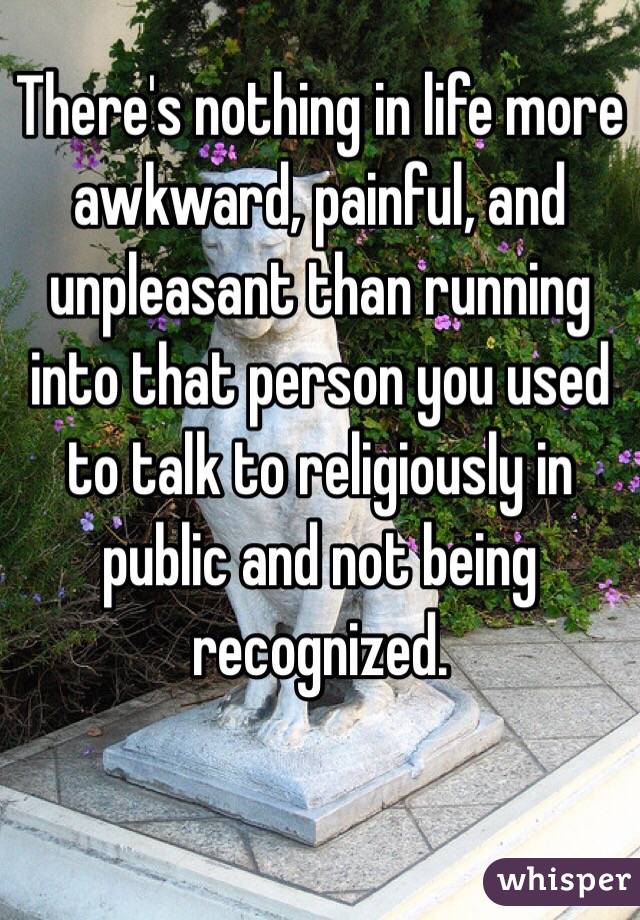There's nothing in life more awkward, painful, and unpleasant than running into that person you used to talk to religiously in public and not being recognized.