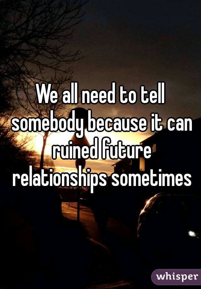 We all need to tell somebody because it can ruined future relationships sometimes