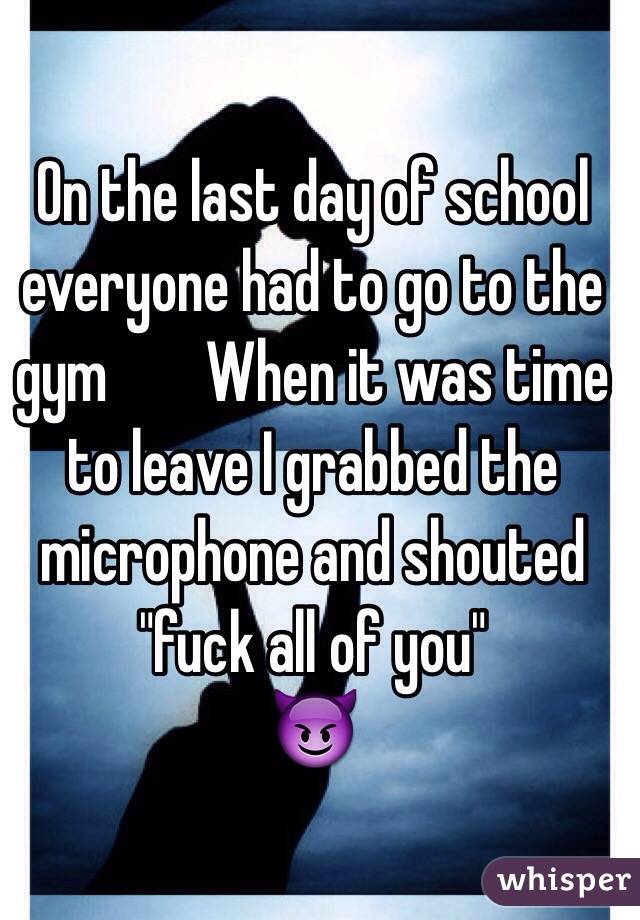 On the last day of school everyone had to go to the gym        When it was time to leave I grabbed the microphone and shouted "fuck all of you" 
😈