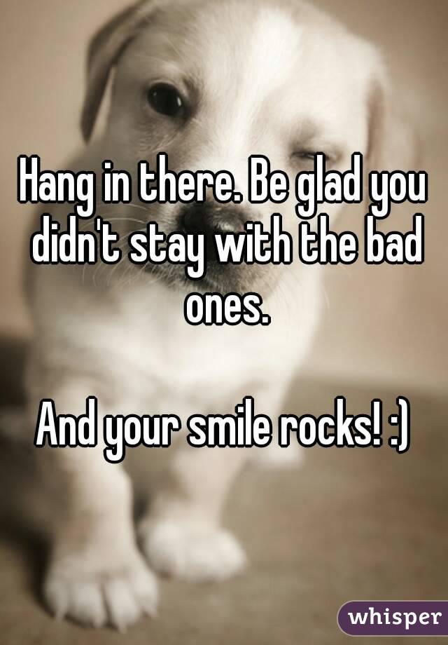 Hang in there. Be glad you didn't stay with the bad ones.

And your smile rocks! :)