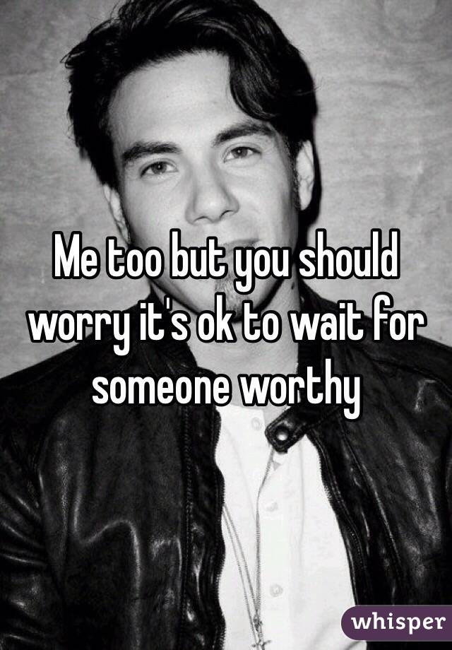 Me too but you should worry it's ok to wait for someone worthy
