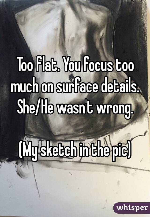 Too flat. You focus too much on surface details. She/He wasn't wrong.

(My sketch in the pic) 