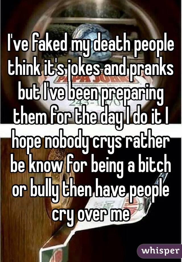 I've faked my death people think it's jokes and pranks but I've been preparing them for the day I do it I hope nobody crys rather be know for being a bitch or bully then have people cry over me 