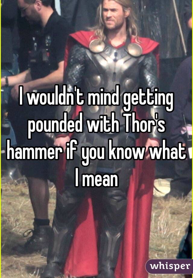 I wouldn't mind getting pounded with Thor's hammer if you know what I mean 