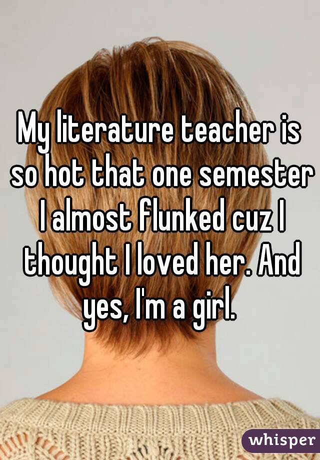 My literature teacher is so hot that one semester I almost flunked cuz I thought I loved her. And yes, I'm a girl. 