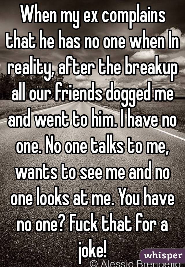 When my ex complains that he has no one when In reality, after the breakup all our friends dogged me and went to him. I have no one. No one talks to me, wants to see me and no one looks at me. You have no one? Fuck that for a joke!