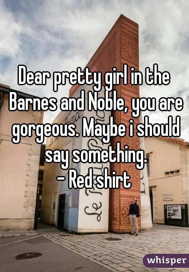 Dear pretty girl in the Barnes and Noble, you are gorgeous. Maybe i should say something.
- Red shirt
